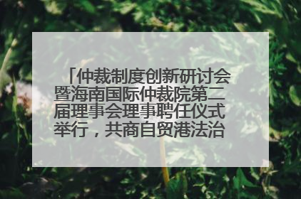 仲裁制度创新研讨会暨海南国际仲裁院第二届理事会理事聘任仪式举行，共商自贸港法治建设新路径