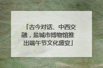 古今对话、中西交融，盐城市博物馆推出端午节文化盛宴