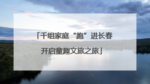 千组家庭“跑”进长春 开启童趣文旅之旅
