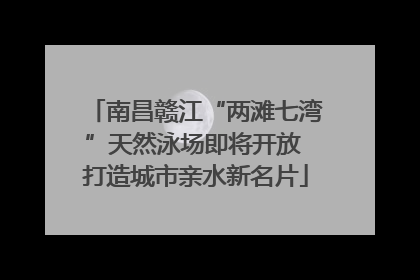 南昌赣江“两滩七湾”天然泳场即将开放 打造城市亲水新名片
