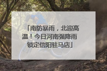 南防暴雨，北迎高温！今日河南强降雨锁定信阳驻马店