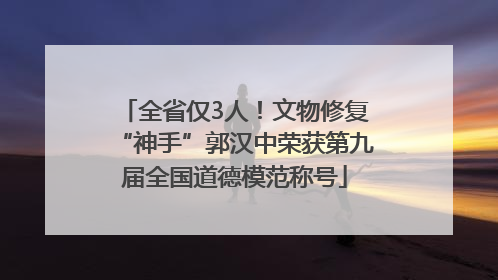 全省仅3人！文物修复“神手”郭汉中荣获第九届全国道德模范称号