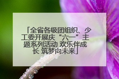 全省各级团组织、少工委开展庆“六一”主题系列活动 欢乐伴成长 筑梦向未来