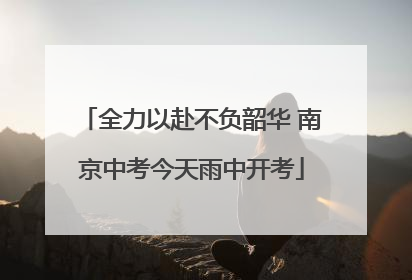 全力以赴不负韶华 南京中考今天雨中开考