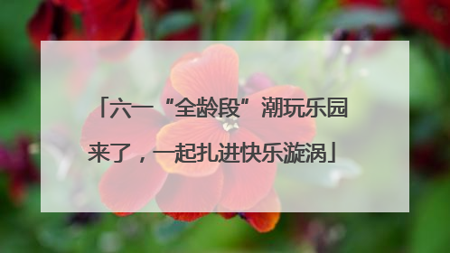 六一“全龄段”潮玩乐园来了，一起扎进快乐漩涡