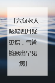六旬老人咳喘四月疑患癌，气管镜揪出罕见病