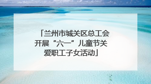 兰州市城关区总工会开展“六一”儿童节关爱职工子女活动