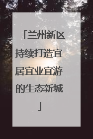 兰州新区持续打造宜居宜业宜游的生态新城