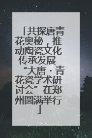 共探唐青花奥秘，推动陶瓷文化传承发展 “大唐・青花瓷学术研讨会”在郑州圆满举行