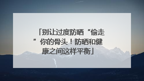 别让过度防晒“偷走”你的骨头！防晒和健康之间这样平衡