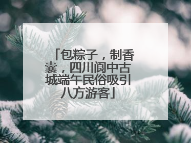 包粽子，制香囊，四川阆中古城端午民俗吸引八方游客