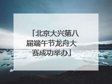 北京大兴第八届端午节龙舟大赛成功举办