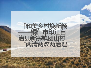 和美乡村焕新颜——铜仁市印江自治县新寨镇团山村“两清两改两治理”见闻