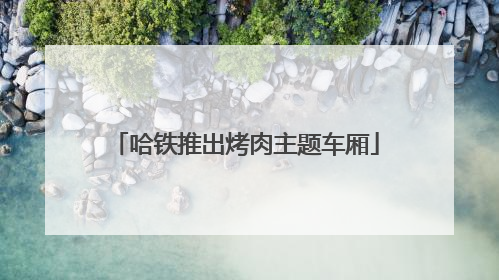 哈铁推出烤肉主题车厢