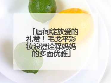 唇间绽放爱的礼赞！毛戈平彩妆浪漫诠释妈妈的多面优雅