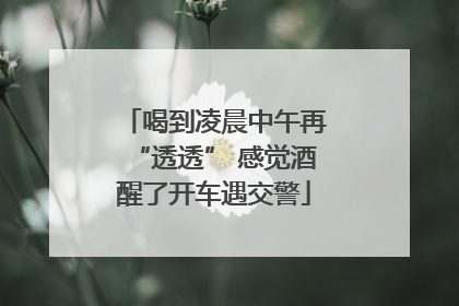 喝到凌晨中午再“透透” 感觉酒醒了开车遇交警