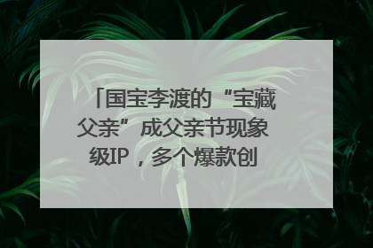 国宝李渡的“宝藏父亲”成父亲节现象级IP，多个爆款创造数千万流量