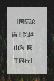 国际论道丨跨越山海 携手同行