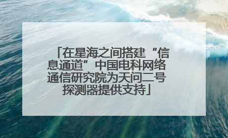 在星海之间搭建“信息通道”中国电科网络通信研究院为天问二号探测器提供支持