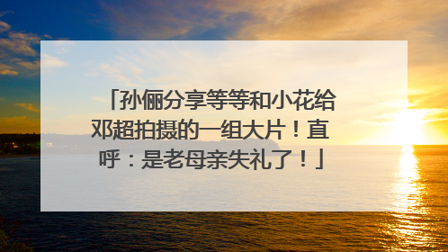孙俪分享等等和小花给邓超拍摄的一组大片！直呼：是老母亲失礼了！