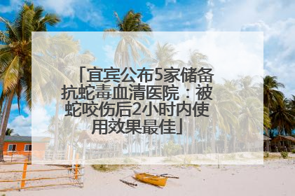 宜宾公布5家储备抗蛇毒血清医院：被蛇咬伤后2小时内使用效果最佳