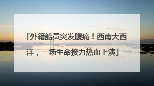外籍船员突发腹痛！西南大西洋，一场生命接力热血上演