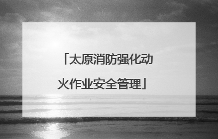 太原消防强化动火作业安全管理