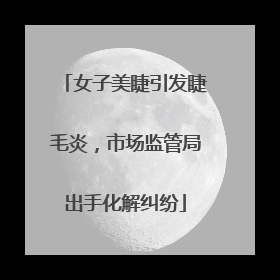 女子美睫引发睫毛炎，市场监管局出手化解纠纷