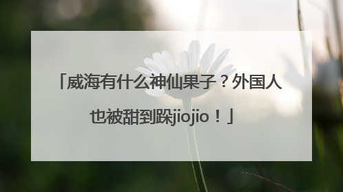 威海有什么神仙果子？外国人也被甜到跺jiojio！