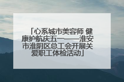 心系城市美容师 健康护航庆五一——淮安市淮阴区总工会开展关爱职工体检活动