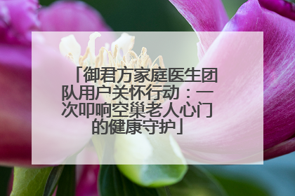 御君方家庭医生团队用户关怀行动：一次叩响空巢老人心门的健康守护