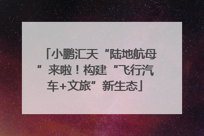 小鹏汇天“陆地航母”来啦！构建“飞行汽车+文旅”新生态