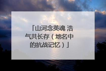 山河念英魂 浩气共长存（地名中的抗战记忆）