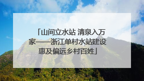 山间立水站 清泉入万家——浙江单村水站建设惠及偏远乡村百姓