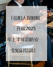 岳阳人保财险：开展2025年上半年消防安全知识培训