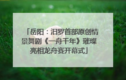 岳阳：汨罗首部原创情景舞剧《一舟千年》璀璨亮相龙舟赛开幕式