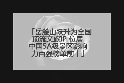 岳麓山跃升为全国顶流文旅IP 位居中国5A级景区影响力百强榜单前十
