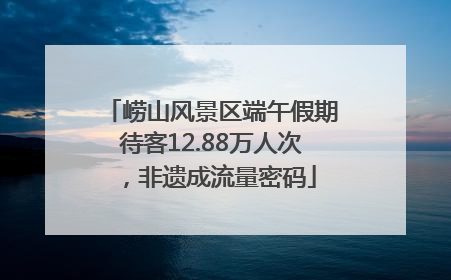 崂山风景区端午假期待客12.88万人次，非遗成流量密码