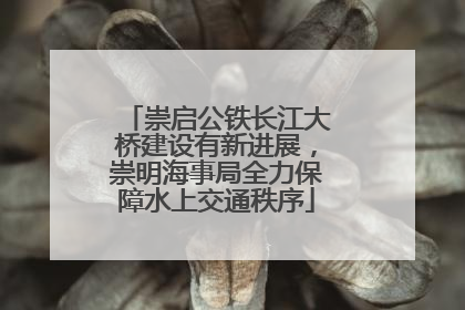 崇启公铁长江大桥建设有新进展，崇明海事局全力保障水上交通秩序