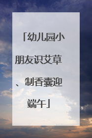 幼儿园小朋友识艾草、制香囊迎端午