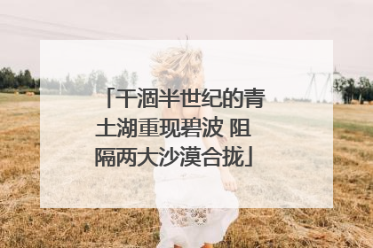 干涸半世纪的青土湖重现碧波 阻隔两大沙漠合拢