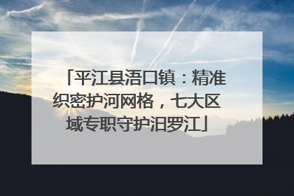 平江县浯口镇：精准织密护河网格，七大区域专职守护汨罗江
