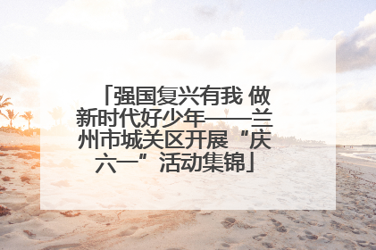 强国复兴有我 做新时代好少年——兰州市城关区开展“庆六一”活动集锦