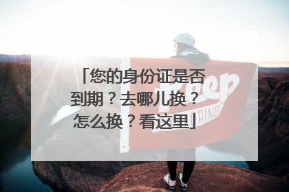 您的身份证是否到期？去哪儿换？怎么换？看这里