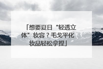 想要夏日“轻透立体”妆容？毛戈平化妆品轻松拿捏