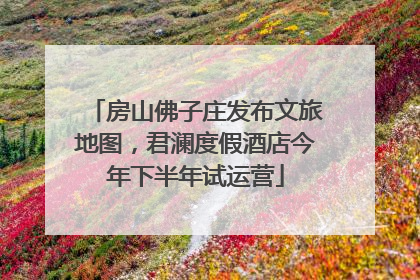 房山佛子庄发布文旅地图，君澜度假酒店今年下半年试运营