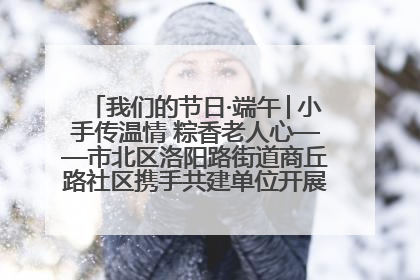 我们的节日·端午│小手传温情 粽香老人心——市北区洛阳路街道商丘路社区携手共建单位开展端午主题活动