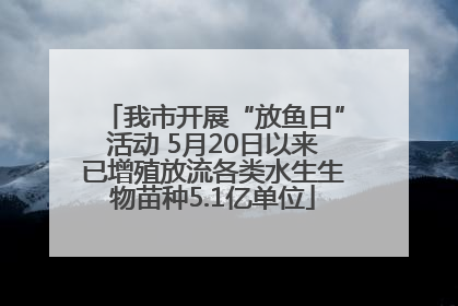 我市开展“放鱼日”活动 5月20日以来已增殖放流各类水生生物苗种5.1亿单位