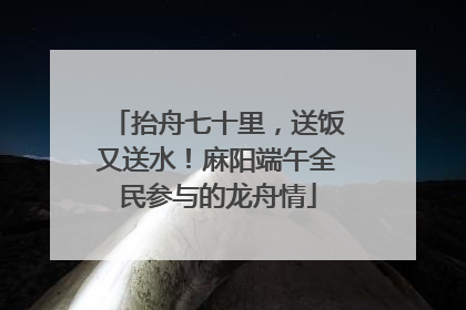 抬舟七十里，送饭又送水！麻阳端午全民参与的龙舟情