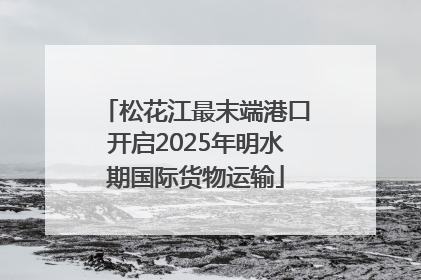 松花江最末端港口开启2025年明水期国际货物运输